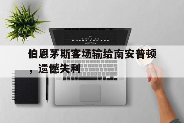 关于伯恩茅斯客场输给南安普顿,遗憾失利的信息